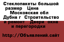 Стеклопакеты большой размер › Цена ­ 20 000 - Московская обл., Дубна г. Строительство и ремонт » Двери, окна и перегородки   